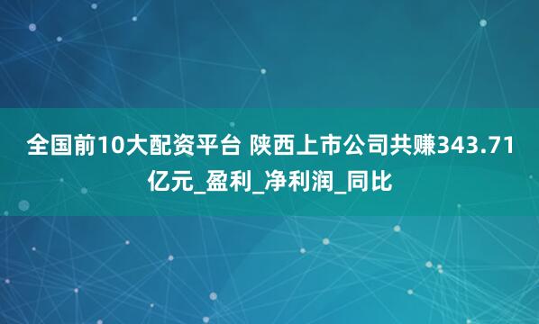 全国前10大配资平台 陕西上市公司共赚343.71亿元_盈利_净利润_同比