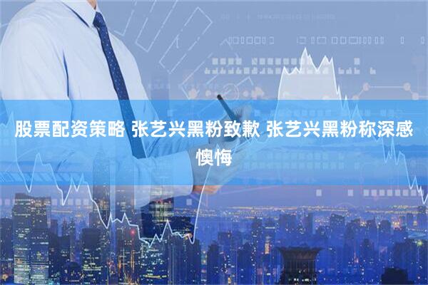 股票配资策略 张艺兴黑粉致歉 张艺兴黑粉称深感懊悔