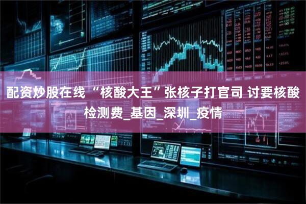 配资炒股在线 “核酸大王”张核子打官司 讨要核酸检测费_基因_深圳_疫情
