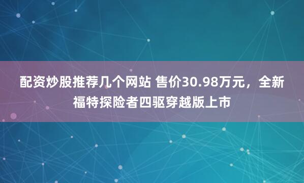 配资炒股推荐几个网站 售价30.98万元，全新福特探险者四驱穿越版上市