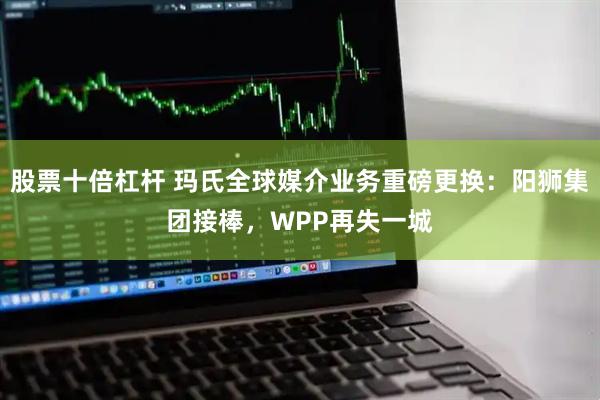 股票十倍杠杆 玛氏全球媒介业务重磅更换：阳狮集团接棒，WPP再失一城
