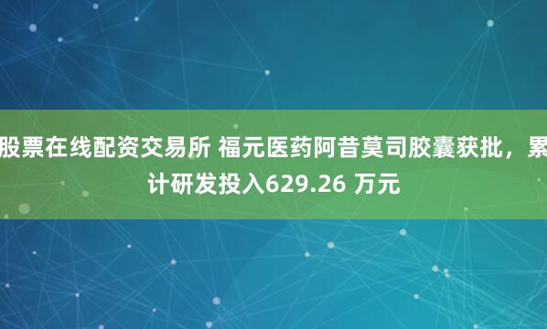 股票在线配资交易所 福元医药阿昔莫司胶囊获批，累计研发投入629.26 万元