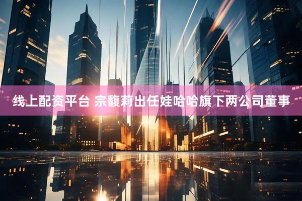 线上配资平台 宗馥莉出任娃哈哈旗下两公司董事