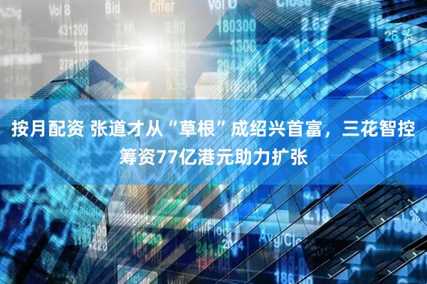 按月配资 张道才从“草根”成绍兴首富，三花智控筹资77亿港元助力扩张