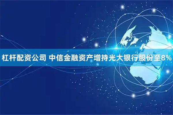 杠杆配资公司 中信金融资产增持光大银行股份至8%