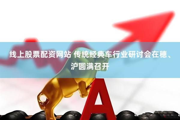 线上股票配资网站 传统经典车行业研讨会在穂、沪圆满召开