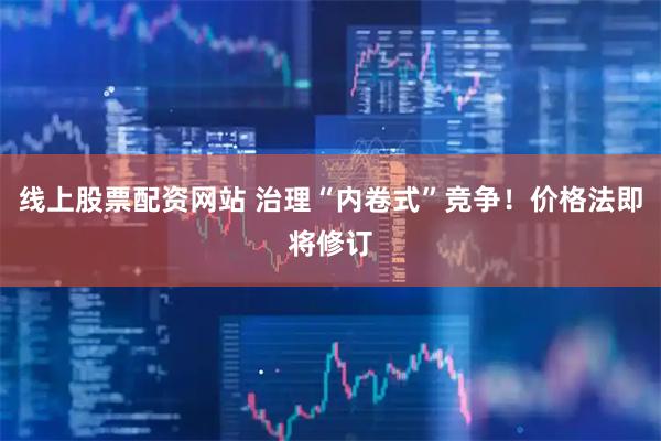 线上股票配资网站 治理“内卷式”竞争！价格法即将修订