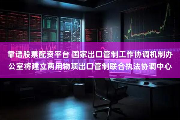 靠谱股票配资平台 国家出口管制工作协调机制办公室将建立两用物项出口管制联合执法协调中心
