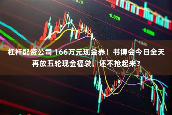 杠杆配资公司 166万元现金券！书博会今日全天再放五轮现金福袋，还不抢起来？