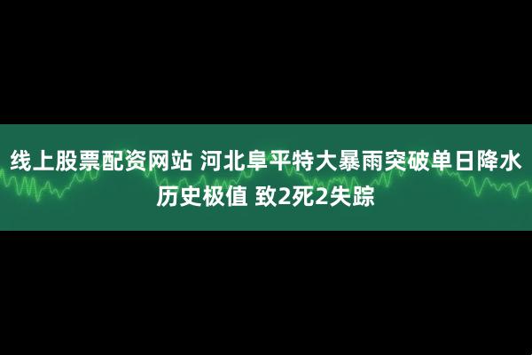 线上股票配资网站 河北阜平特大暴雨突破单日降水历史极值 致2死2失踪