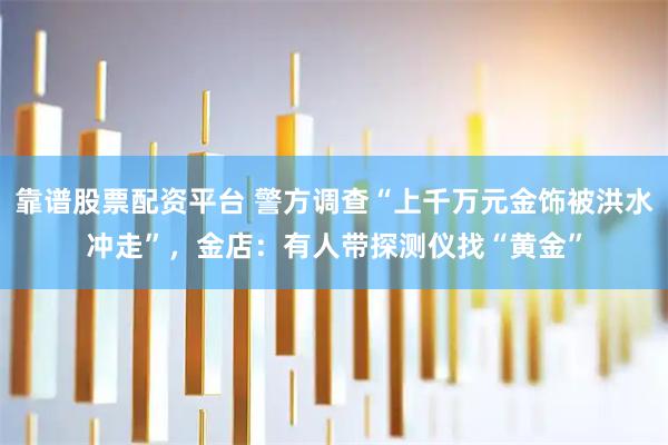靠谱股票配资平台 警方调查“上千万元金饰被洪水冲走”，金店：有人带探测仪找“黄金”