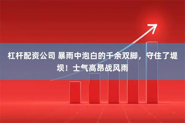杠杆配资公司 暴雨中泡白的千余双脚，守住了堤坝！士气高昂战风雨
