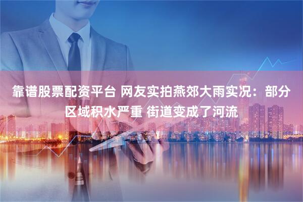 靠谱股票配资平台 网友实拍燕郊大雨实况：部分区域积水严重 街道变成了河流