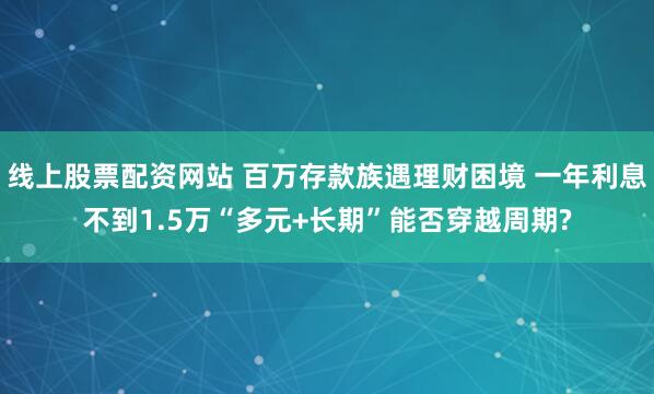 线上股票配资网站 百万存款族遇理财困境 一年利息不到1.5万“多元+长期”能否穿越周期?