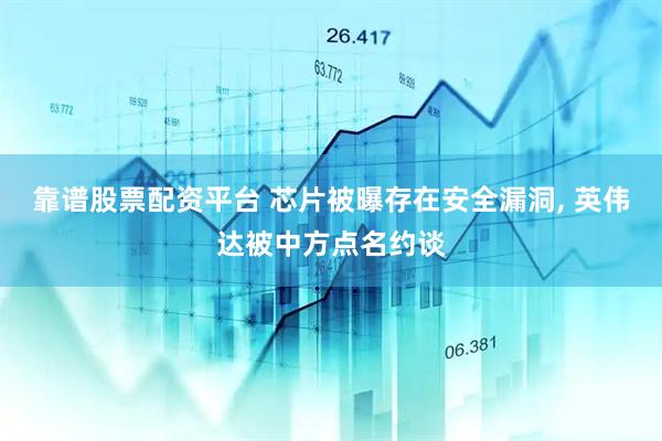 靠谱股票配资平台 芯片被曝存在安全漏洞, 英伟达被中方点名约谈