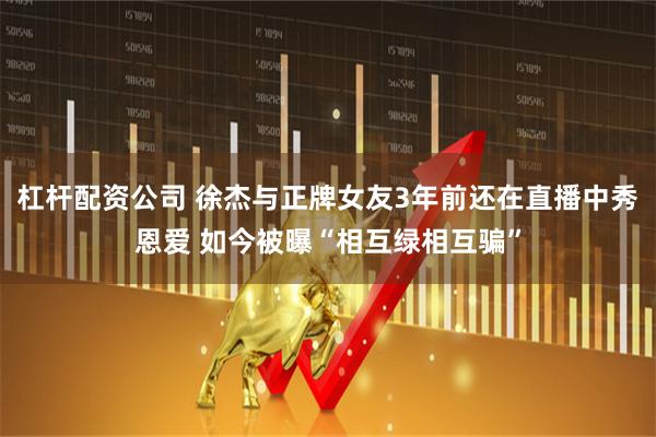 杠杆配资公司 徐杰与正牌女友3年前还在直播中秀恩爱 如今被曝“相互绿相互骗”