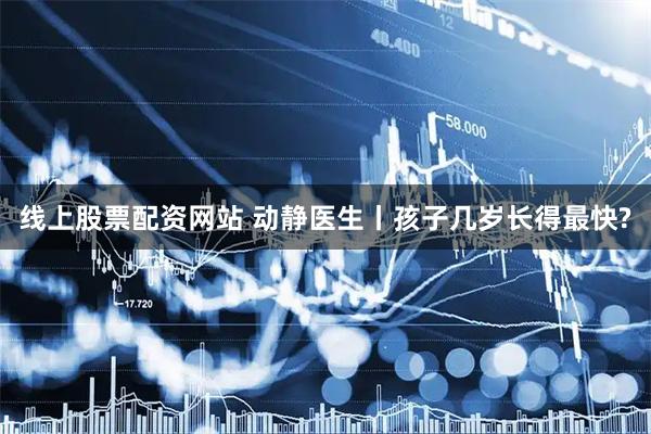 线上股票配资网站 动静医生丨孩子几岁长得最快?