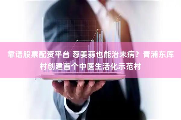靠谱股票配资平台 葱姜蒜也能治未病？青浦东厍村创建首个中医生活化示范村