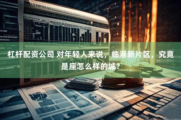 杠杆配资公司 对年轻人来说，临港新片区，究竟是座怎么样的城？