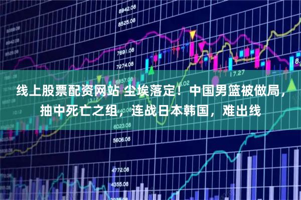 线上股票配资网站 尘埃落定！中国男篮被做局，抽中死亡之组，连战日本韩国，难出线
