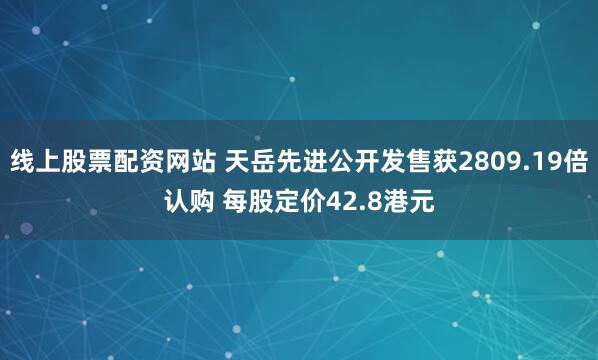 线上股票配资网站 天岳先进公开发售获2809.19倍认购 每股定价42.8港元