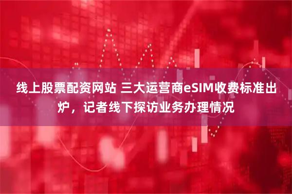 线上股票配资网站 三大运营商eSIM收费标准出炉，记者线下探访业务办理情况