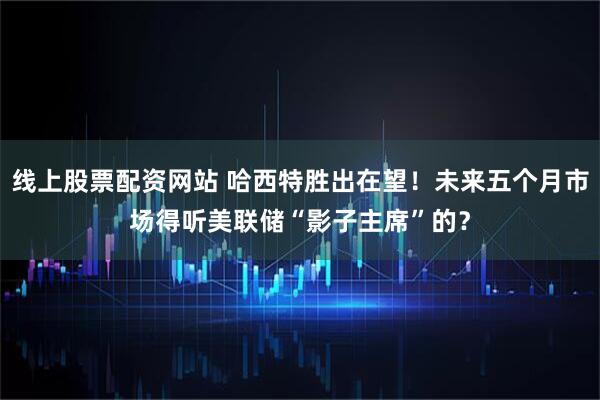 线上股票配资网站 哈西特胜出在望！未来五个月市场得听美联储“影子主席”的？