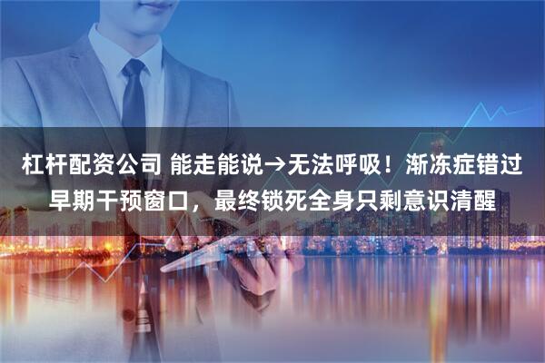 杠杆配资公司 能走能说→无法呼吸！渐冻症错过早期干预窗口，最终锁死全身只剩意识清醒